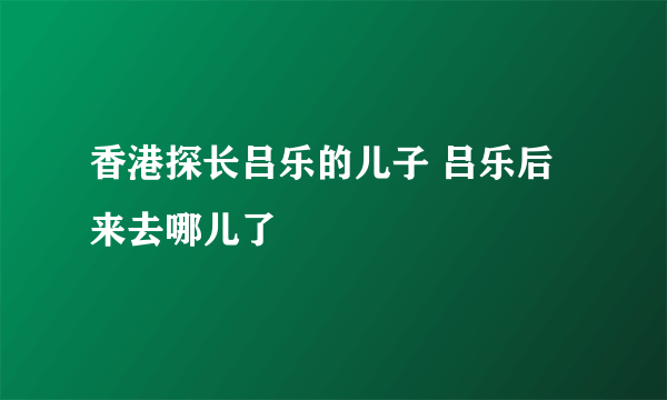 香港探长吕乐的儿子 吕乐后来去哪儿了