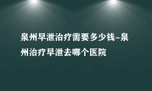 泉州早泄治疗需要多少钱-泉州治疗早泄去哪个医院