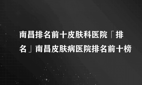 南昌排名前十皮肤科医院「排名」南昌皮肤病医院排名前十榜