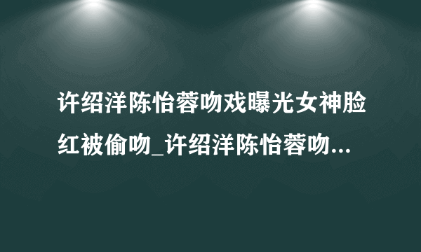 许绍洋陈怡蓉吻戏曝光女神脸红被偷吻_许绍洋陈怡蓉吻戏_飞外网