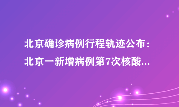 北京确诊病例行程轨迹公布：北京一新增病例第7次核酸检测阳性