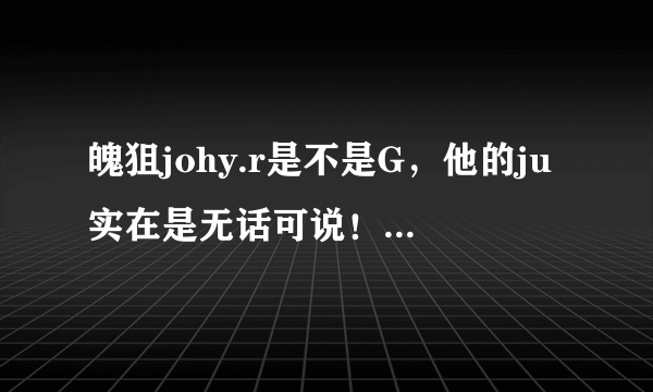 魄狙johy.r是不是G，他的ju实在是无话可说！ 请大家说下，他到底是不是G