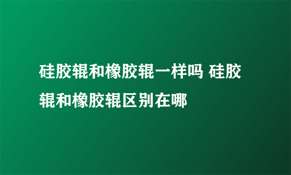 硅胶辊和橡胶辊一样吗 硅胶辊和橡胶辊区别在哪