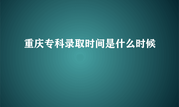 重庆专科录取时间是什么时候