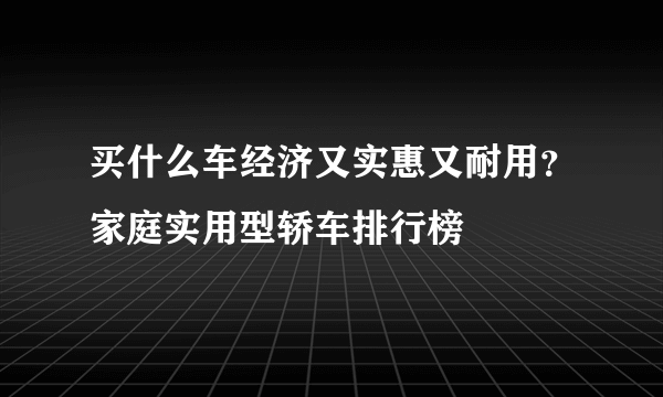 买什么车经济又实惠又耐用？家庭实用型轿车排行榜