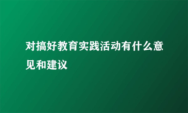 对搞好教育实践活动有什么意见和建议