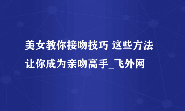 美女教你接吻技巧 这些方法让你成为亲吻高手_飞外网