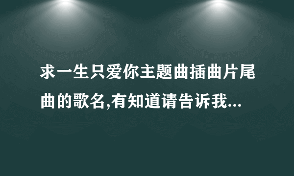 求一生只爱你主题曲插曲片尾曲的歌名,有知道请告诉我,谢谢!