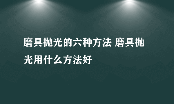 磨具抛光的六种方法 磨具抛光用什么方法好