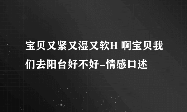 宝贝又紧又湿又软H 啊宝贝我们去阳台好不好-情感口述