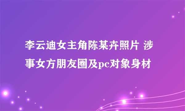 李云迪女主角陈某卉照片 涉事女方朋友圈及pc对象身材