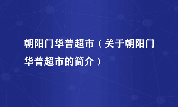 朝阳门华普超市（关于朝阳门华普超市的简介）