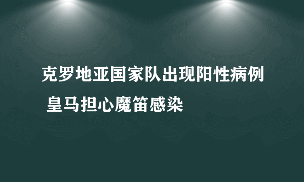 克罗地亚国家队出现阳性病例 皇马担心魔笛感染