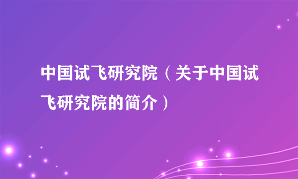 中国试飞研究院（关于中国试飞研究院的简介）