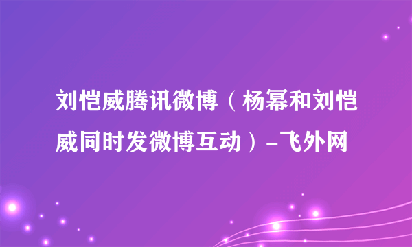 刘恺威腾讯微博（杨幂和刘恺威同时发微博互动）-飞外网