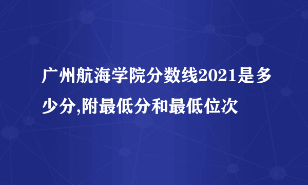 广州航海学院分数线2021是多少分,附最低分和最低位次