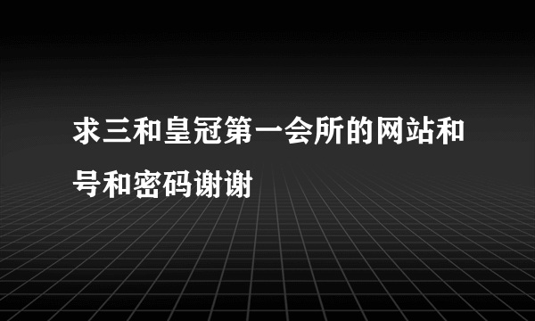 求三和皇冠第一会所的网站和号和密码谢谢