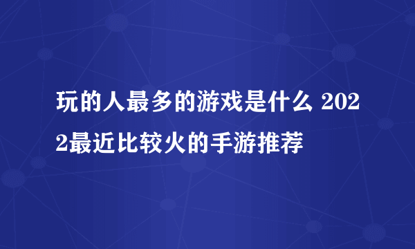 玩的人最多的游戏是什么 2022最近比较火的手游推荐