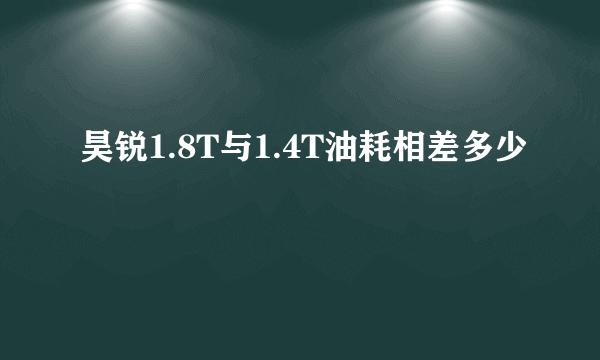 昊锐1.8T与1.4T油耗相差多少