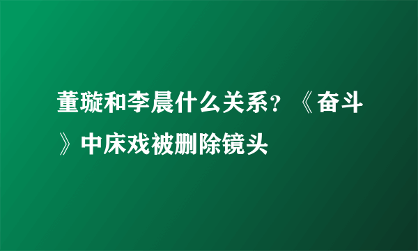 董璇和李晨什么关系？《奋斗》中床戏被删除镜头