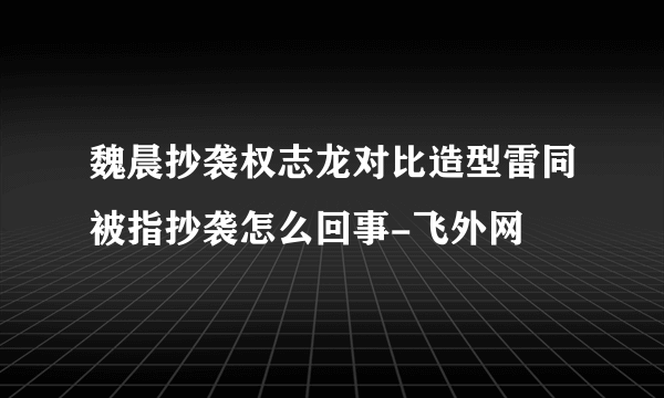 魏晨抄袭权志龙对比造型雷同被指抄袭怎么回事-飞外网