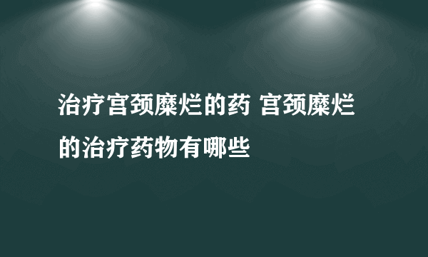 治疗宫颈糜烂的药 宫颈糜烂的治疗药物有哪些