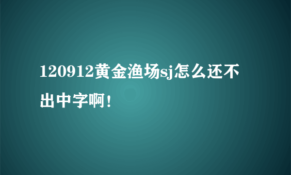 120912黄金渔场sj怎么还不出中字啊！