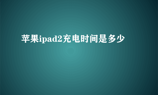 苹果ipad2充电时间是多少