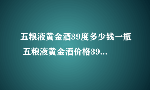 五粮液黄金酒39度多少钱一瓶 五粮液黄金酒价格39度价格一览