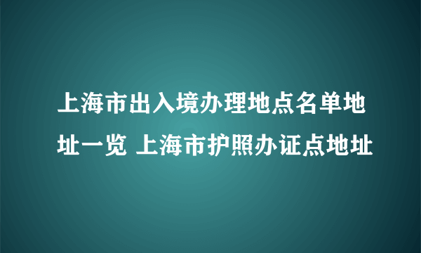 上海市出入境办理地点名单地址一览 上海市护照办证点地址