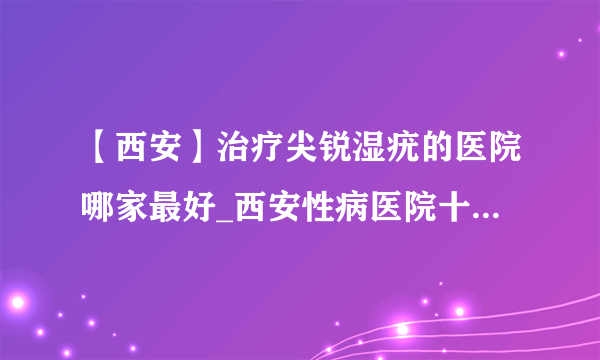 【西安】治疗尖锐湿疣的医院哪家最好_西安性病医院十佳排名？