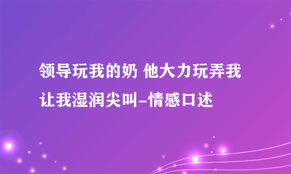 领导玩我的奶 他大力玩弄我让我湿润尖叫-情感口述