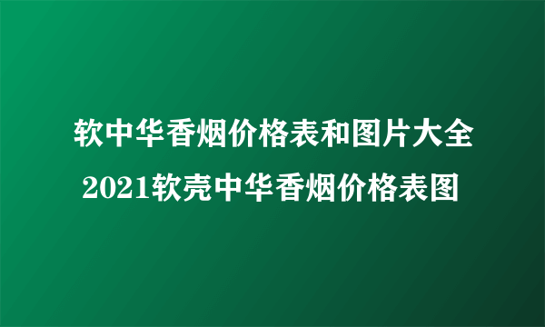 软中华香烟价格表和图片大全 2021软壳中华香烟价格表图