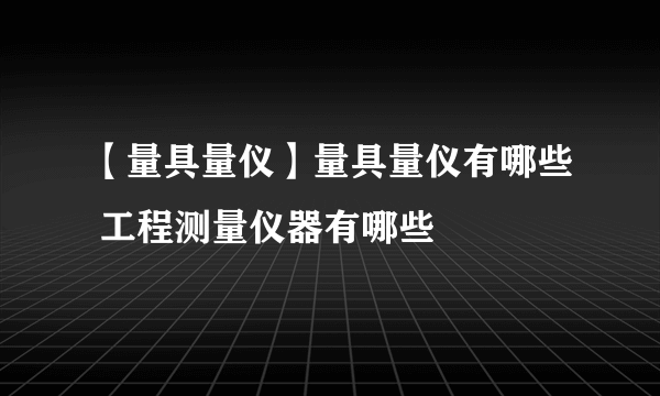 【量具量仪】量具量仪有哪些 工程测量仪器有哪些