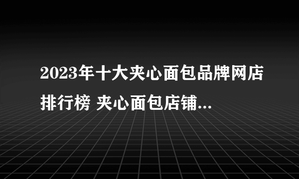 2023年十大夹心面包品牌网店排行榜 夹心面包店铺推荐【好店榜】