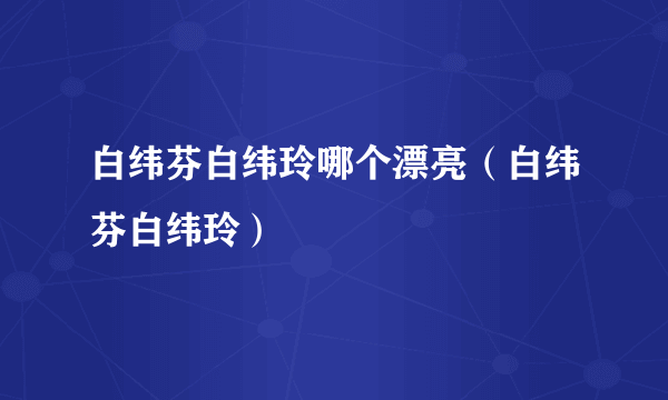 白纬芬白纬玲哪个漂亮（白纬芬白纬玲）