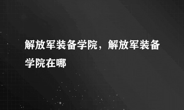 解放军装备学院，解放军装备学院在哪