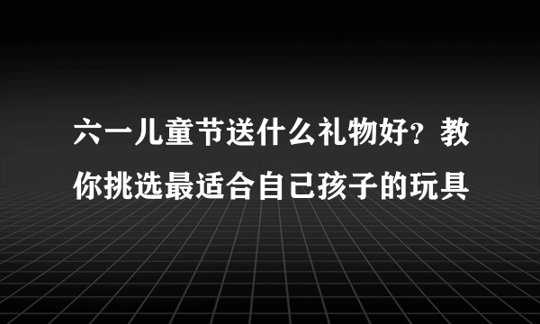 六一儿童节送什么礼物好？教你挑选最适合自己孩子的玩具