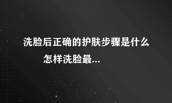 洗脸后正确的护肤步骤是什么       怎样洗脸最干净_洗脸的正确步骤