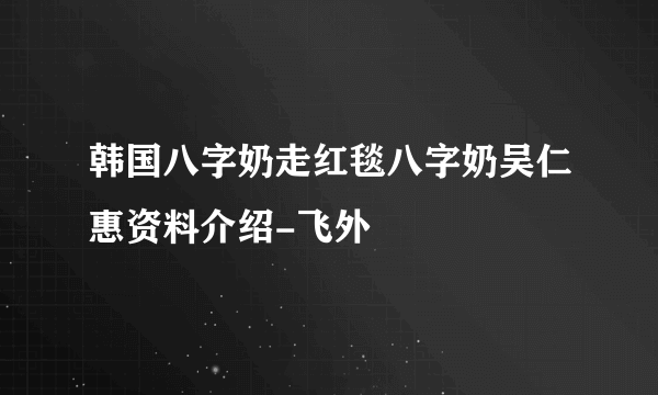 韩国八字奶走红毯八字奶吴仁惠资料介绍-飞外