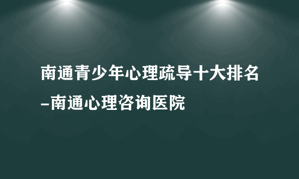 南通青少年心理疏导十大排名-南通心理咨询医院