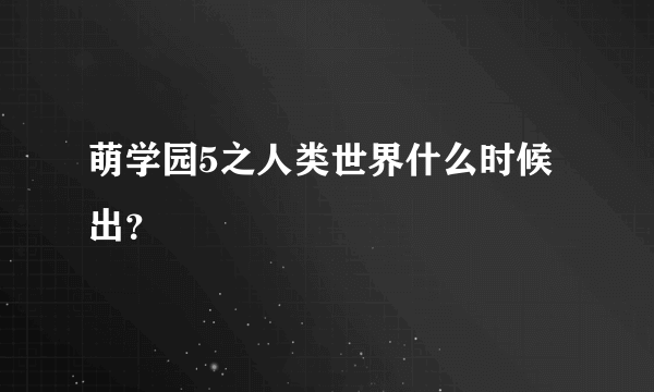 萌学园5之人类世界什么时候出？