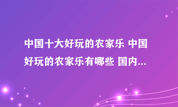 中国十大好玩的农家乐 中国好玩的农家乐有哪些 国内农家乐哪里好