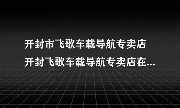 开封市飞歌车载导航专卖店 开封飞歌车载导航专卖店在地址哪里