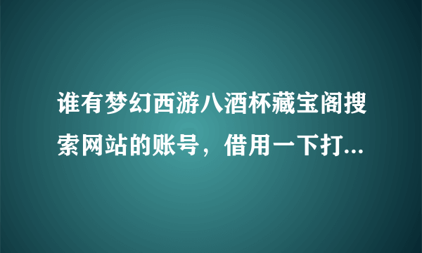 谁有梦幻西游八酒杯藏宝阁搜索网站的账号，借用一下打算买个封系号 急急急 八酒杯的账号 要能看全