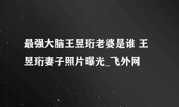 最强大脑王昱珩老婆是谁 王昱珩妻子照片曝光_飞外网