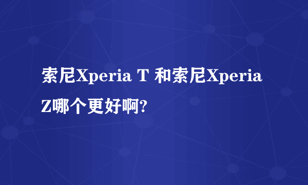 索尼Xperia T 和索尼Xperia Z哪个更好啊?