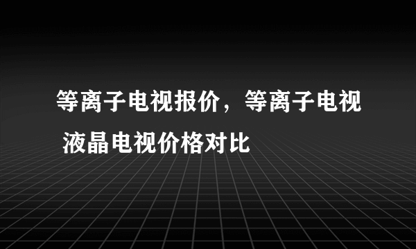 等离子电视报价，等离子电视 液晶电视价格对比