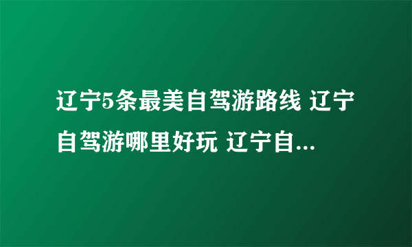 辽宁5条最美自驾游路线 辽宁自驾游哪里好玩 辽宁自驾游热门景点推荐