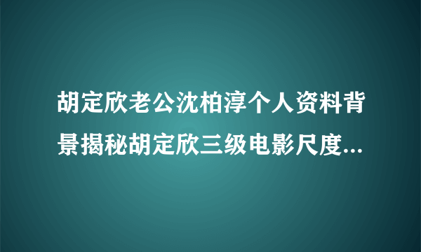 胡定欣老公沈柏淳个人资料背景揭秘胡定欣三级电影尺度大_飞外网